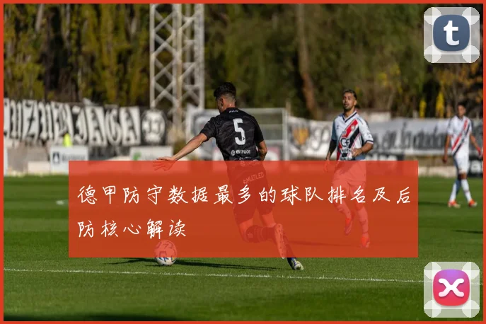 德甲防守数据最多的球队排名及后防核心解读