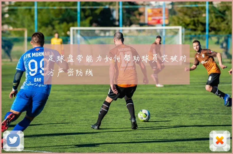 足球盘带能力如何帮助球员突破对方严密防线